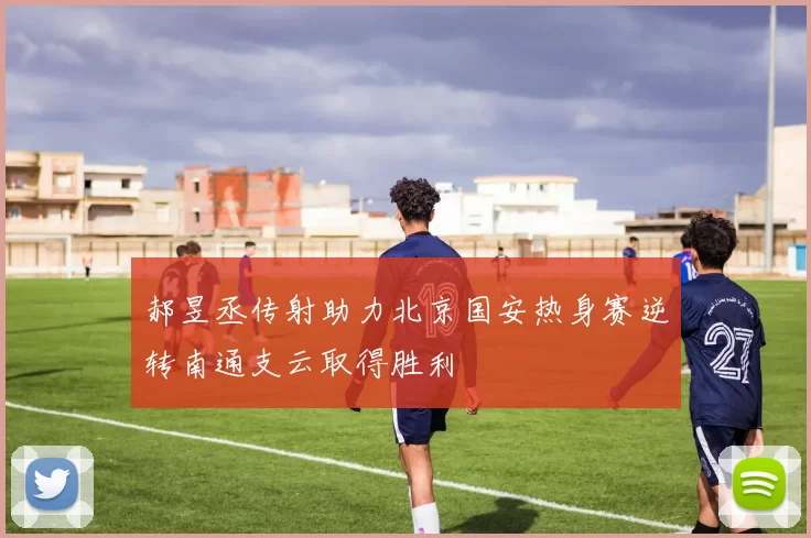 郝昱丞传射助力北京国安热身赛逆转南通支云取得胜利