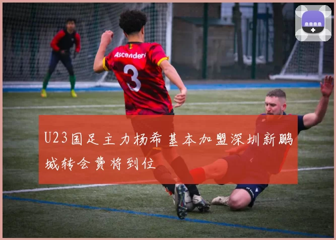 U23国足主力杨希基本加盟深圳新鹏城转会费将到位