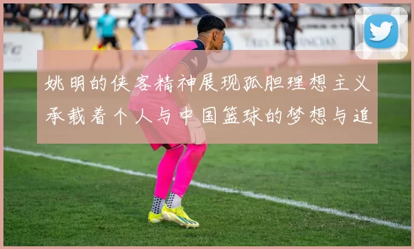 姚明的侠客精神展现孤胆理想主义承载着个人与中国篮球的梦想与追求