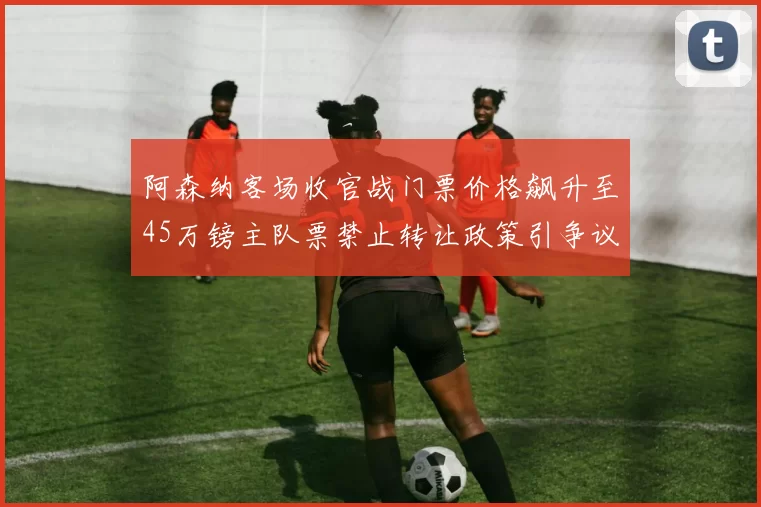 阿森纳客场收官战门票价格飙升至45万镑主队票禁止转让政策引争议